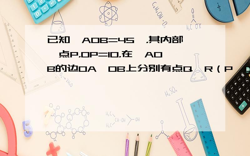 已知∠AOB=45°，其内部一点P，OP=10，在∠AOB的边OA、OB上分别有点Q、R（P、Q、R三点不在同一直线上，