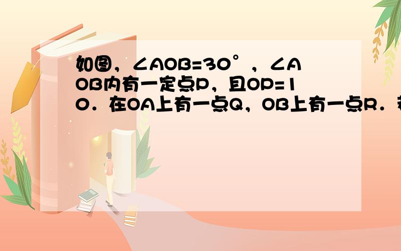 如图，∠AOB=30°，∠AOB内有一定点P，且OP=10．在OA上有一点Q，OB上有一点R．若△PQR周长最小，则最小