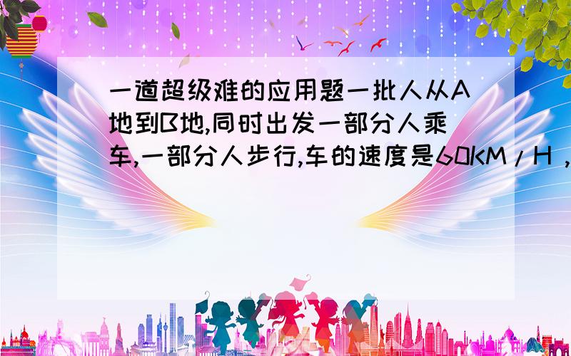 一道超级难的应用题一批人从A地到B地,同时出发一部分人乘车,一部分人步行,车的速度是60KM/H ,人步行的速度是4KM