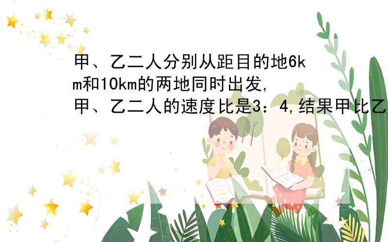 甲、乙二人分别从距目的地6km和10km的两地同时出发,甲、乙二人的速度比是3：4,结果甲比乙提前20分钟到达目的地,求