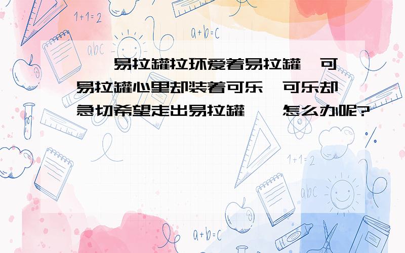 ‖、易拉罐拉环爱着易拉罐,可易拉罐心里却装着可乐,可乐却急切希望走出易拉罐、,怎么办呢?