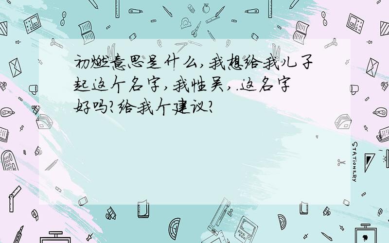 初燃意思是什么,我想给我儿子起这个名字,我性吴,.这名字好吗?给我个建议?