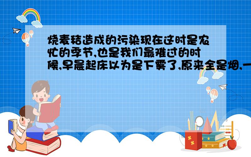 烧麦秸造成的污染现在这时是农忙的季节,也是我们最难过的时候,早晨起床以为是下雾了,原来全是烟,一天下来嗓子疼的受不了,走