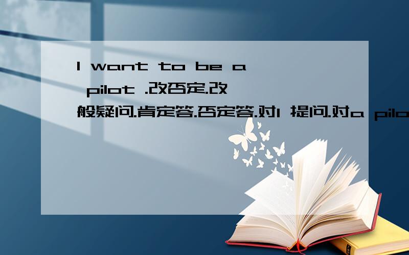 I want to be a pilot .改否定.改一般疑问.肯定答.否定答.对I 提问.对a pilot 提问.用p