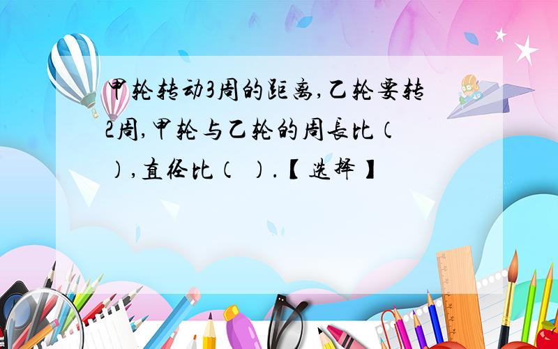 甲轮转动3周的距离,乙轮要转2周,甲轮与乙轮的周长比（ ）,直径比（ ）.【选择】