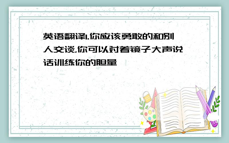 英语翻译1.你应该勇敢的和别人交谈，你可以对着镜子大声说话训练你的胆量