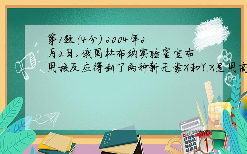 第1题（4分） 2004年2月2日,俄国杜布纳实验室宣布用核反应得到了两种新元素X和Y.X是用高能48Ca撞击 靶得到的