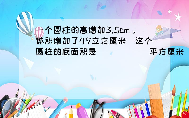 一个圆柱的高增加3.5cm，体积增加了49立方厘米．这个圆柱的底面积是______平方厘米．