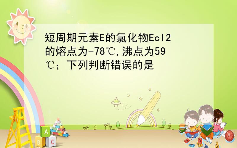 短周期元素E的氯化物Ecl2的熔点为-78℃,沸点为59℃；下列判断错误的是