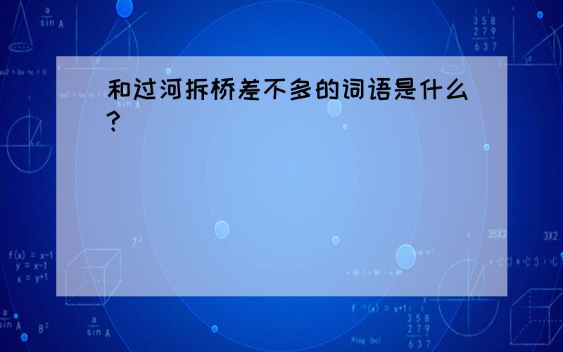 和过河拆桥差不多的词语是什么?