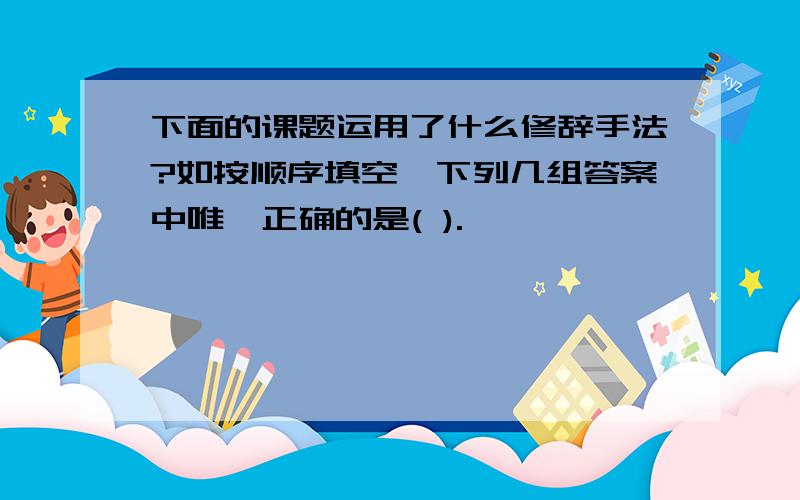 下面的课题运用了什么修辞手法?如按顺序填空,下列几组答案中唯一正确的是( ).