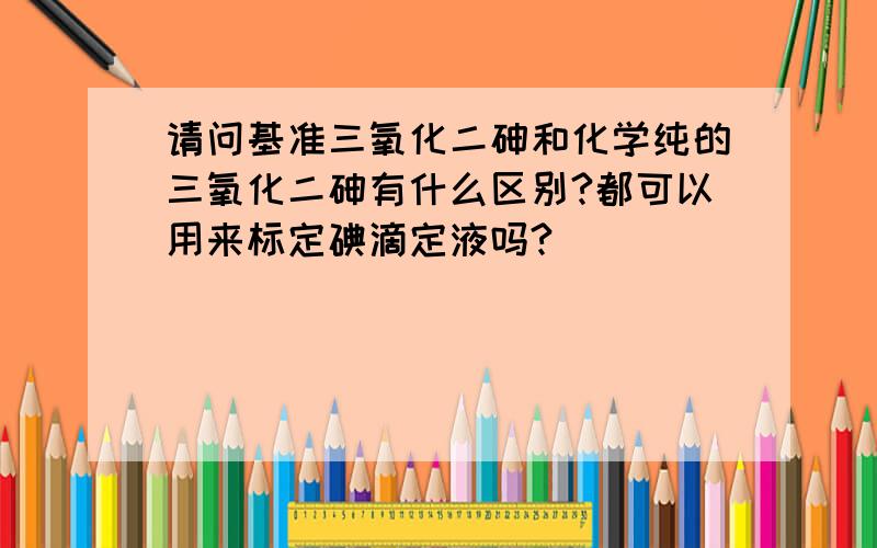 请问基准三氧化二砷和化学纯的三氧化二砷有什么区别?都可以用来标定碘滴定液吗?