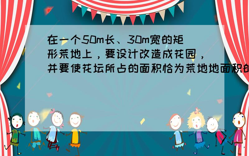 在一个50m长、30m宽的矩形荒地上，要设计改造成花园，并要使花坛所占的面积恰为荒地地面积的一半，试给出你的一种设计方案