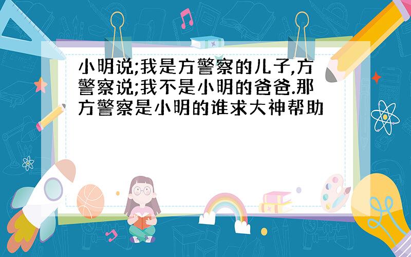 小明说;我是方警察的儿子,方警察说;我不是小明的爸爸.那方警察是小明的谁求大神帮助