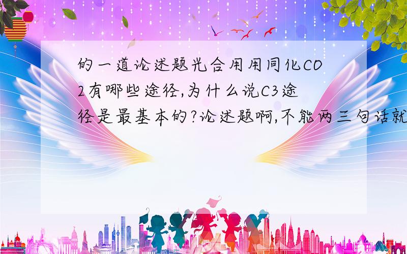 的一道论述题光合用用同化CO2有哪些途径,为什么说C3途径是最基本的?论述题啊,不能两三句话就完事了.我想要的答案中应该