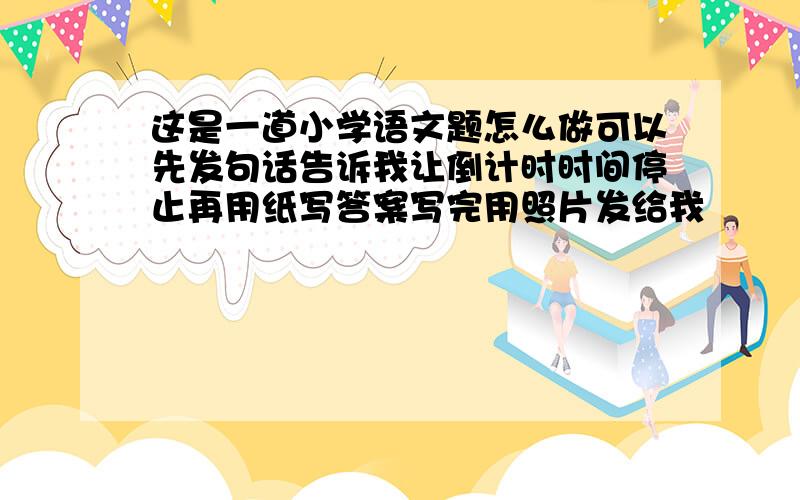 这是一道小学语文题怎么做可以先发句话告诉我让倒计时时间停止再用纸写答案写完用照片发给我