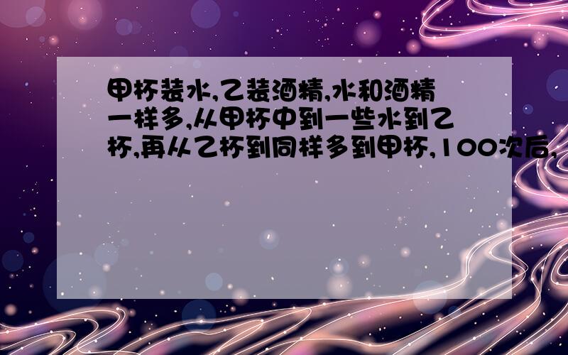 甲杯装水,乙装酒精,水和酒精一样多,从甲杯中到一些水到乙杯,再从乙杯到同样多到甲杯,100次后,