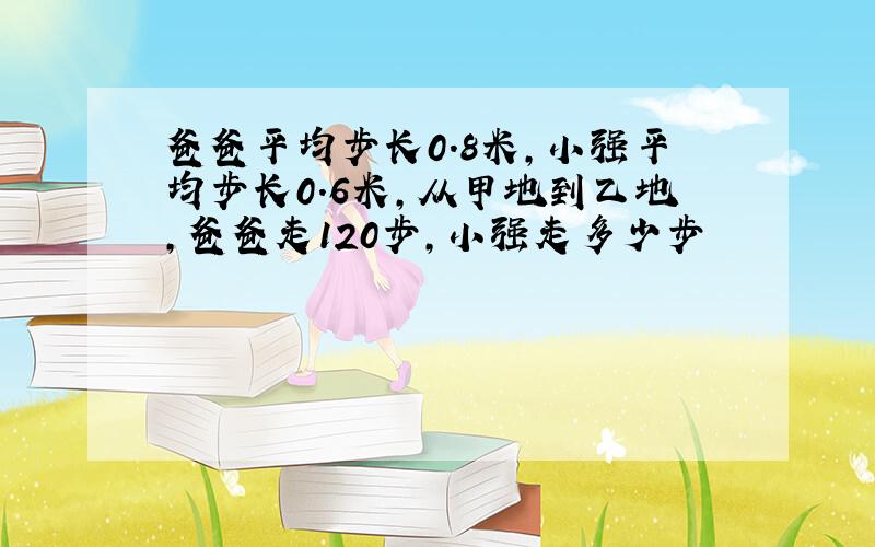 爸爸平均步长0.8米,小强平均步长0.6米,从甲地到乙地,爸爸走120步,小强走多少步