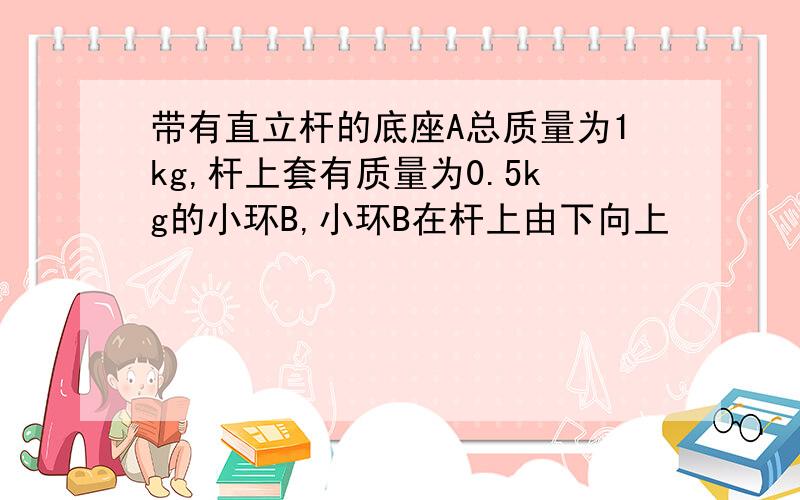 带有直立杆的底座A总质量为1kg,杆上套有质量为0.5kg的小环B,小环B在杆上由下向上