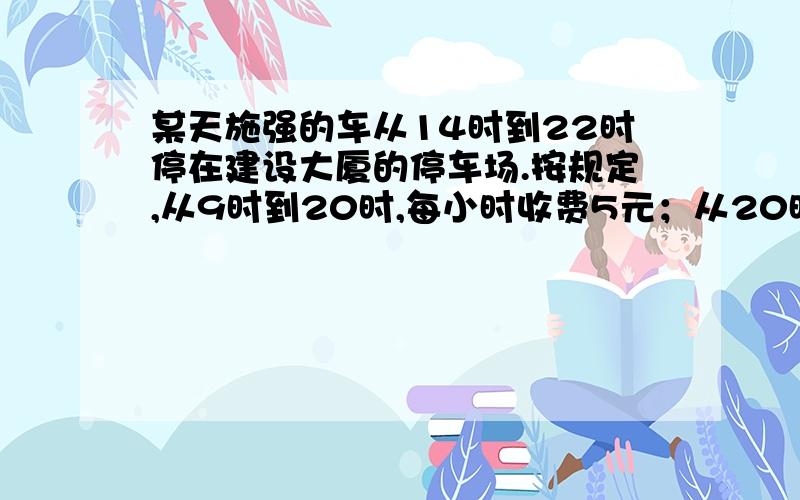 某天施强的车从14时到22时停在建设大厦的停车场.按规定,从9时到20时,每小时收费5元；从20时到次日9时,