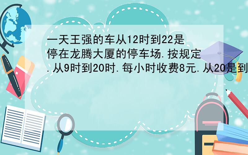 一天王强的车从12时到22是停在龙腾大厦的停车场.按规定.从9时到20时.每小时收费8元.从20是到次日9时.每小时收费