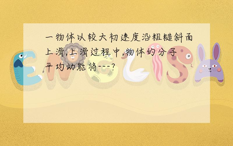 一物体以较大初速度沿粗糙斜面上滑,上滑过程中,物体的分子平均动能将---?