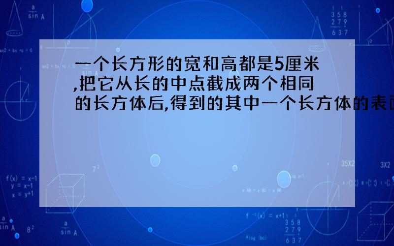 一个长方形的宽和高都是5厘米,把它从长的中点截成两个相同的长方体后,得到的其中一个长方体的表面积比原