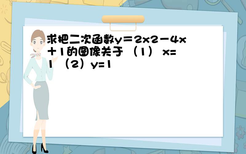 求把二次函数y＝2x2－4x＋1的图像关于 （1） x=1 （2）y=1