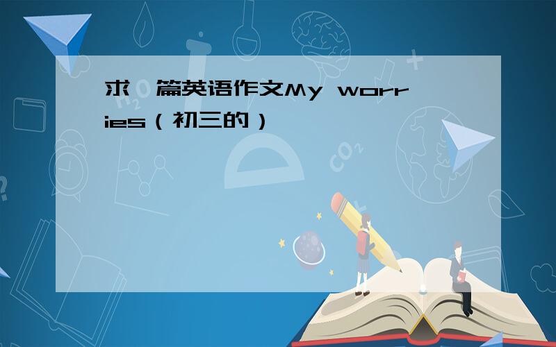 求一篇英语作文My worries（初三的）