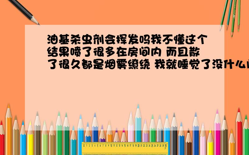 油基杀虫剂会挥发吗我不懂这个结果喷了很多在房间内 而且散了很久都是烟雾缭绕 我就睡觉了没什么问题吧而且地板 电脑...满