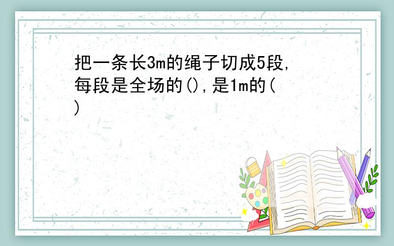 把一条长3m的绳子切成5段,每段是全场的(),是1m的()