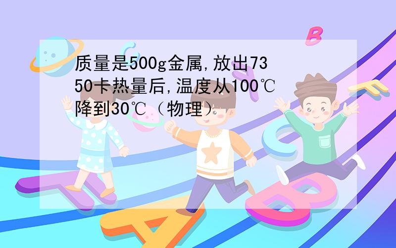 质量是500g金属,放出7350卡热量后,温度从100℃降到30℃（物理）