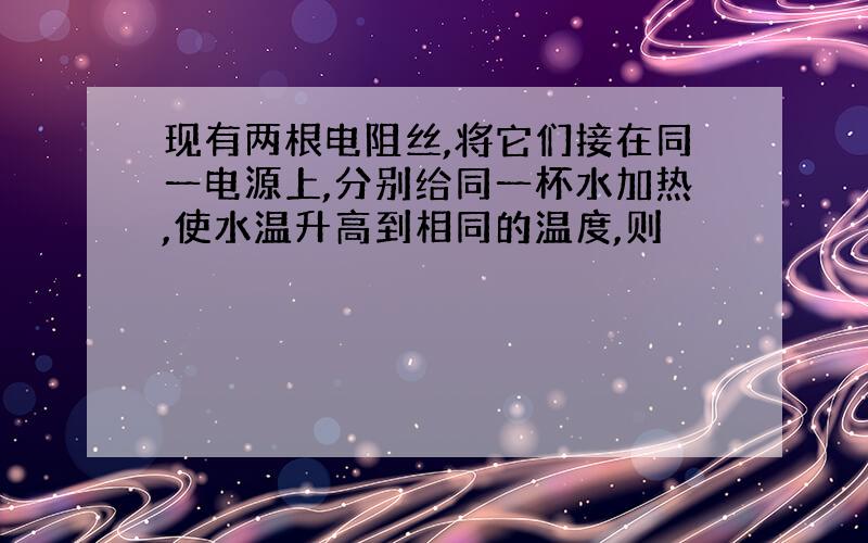 现有两根电阻丝,将它们接在同一电源上,分别给同一杯水加热,使水温升高到相同的温度,则