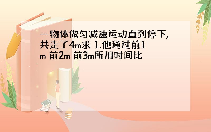 一物体做匀减速运动直到停下,共走了4m求 1.他通过前1m 前2m 前3m所用时间比