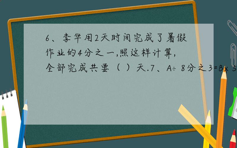 6、李华用2天时间完成了暑假作业的4分之一,照这样计算,全部完成共要（ ）天.7、A÷8分之3=B×5分之2=C