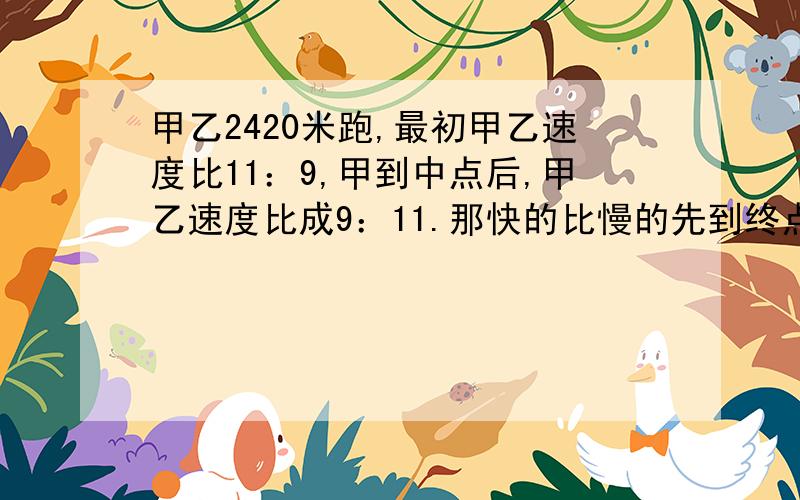 甲乙2420米跑,最初甲乙速度比11：9,甲到中点后,甲乙速度比成9：11.那快的比慢的先到终点几米?