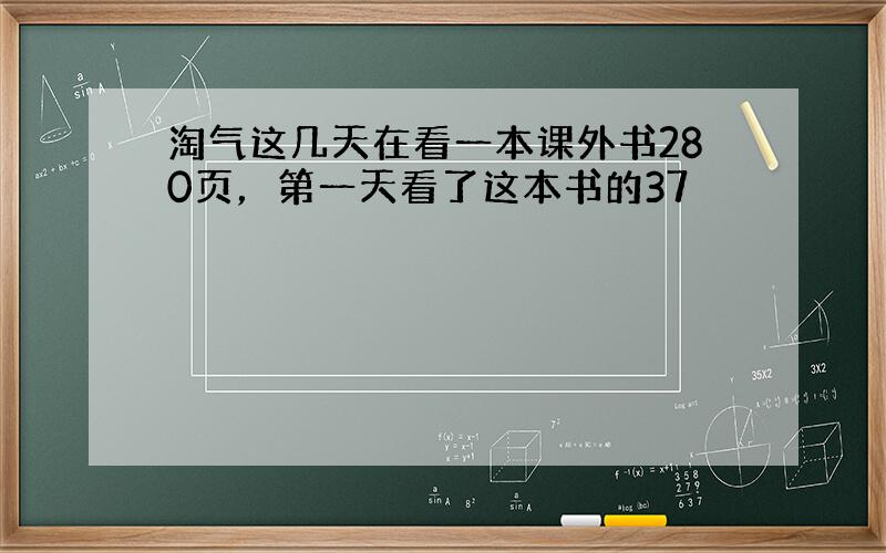 淘气这几天在看一本课外书280页，第一天看了这本书的37