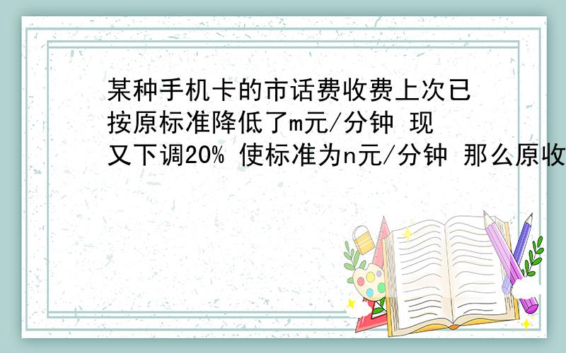 某种手机卡的市话费收费上次已按原标准降低了m元/分钟 现又下调20% 使标准为n元/分钟 那么原收费标准为?