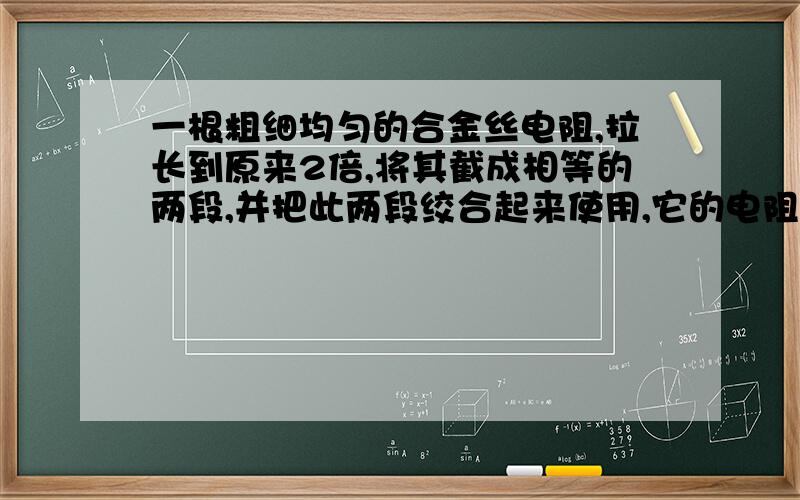 一根粗细均匀的合金丝电阻,拉长到原来2倍,将其截成相等的两段,并把此两段绞合起来使用,它的电阻将_______.