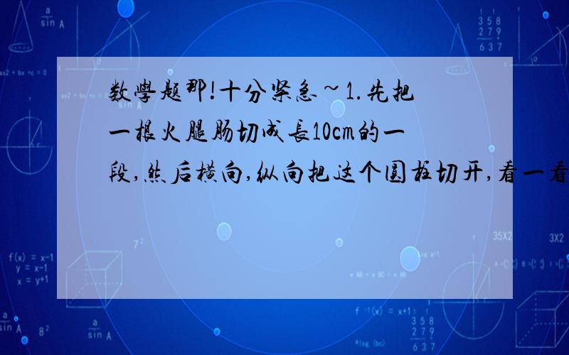 数学题那!十分紧急~1.先把一根火腿肠切成长10cm的一段,然后横向,纵向把这个圆柱切开,看一看切面是什么形状,分别画出