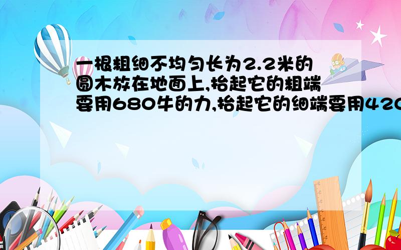 一根粗细不均匀长为2.2米的圆木放在地面上,抬起它的粗端要用680牛的力,抬起它的细端要用420牛的力求圆木