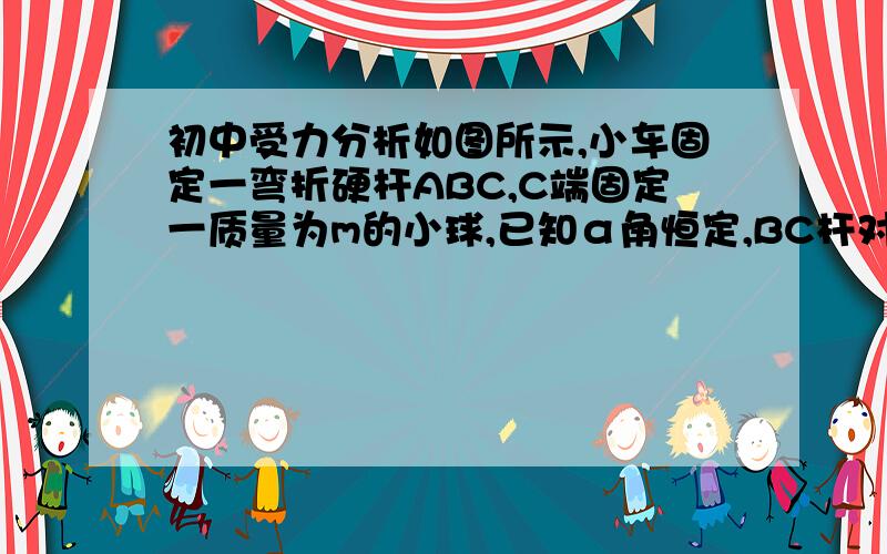 初中受力分析如图所示,小车固定一弯折硬杆ABC,C端固定一质量为m的小球,已知α角恒定,BC杆对小球作用力的方向----