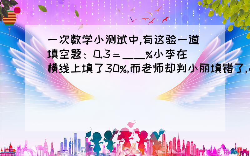 一次数学小测试中,有这验一道填空题：0.3＝▁▁%小李在横线上填了30%,而老师却判小丽填错了,小丽不服,去找老师问个究