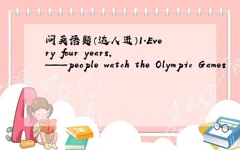 问英语题（达人进）1.Every four years,——people watch the Olympic Games