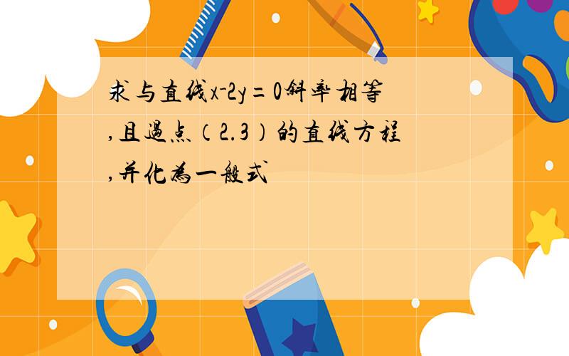 求与直线x-2y=0斜率相等,且过点（2.3）的直线方程,并化为一般式