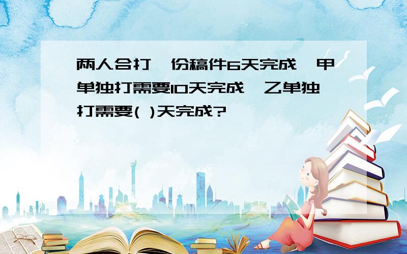 两人合打一份稿件6天完成,甲单独打需要10天完成,乙单独打需要( )天完成?