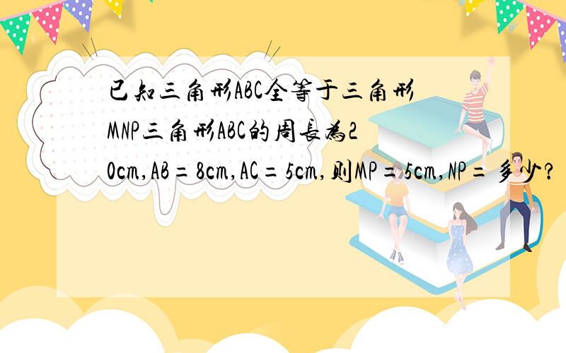 已知三角形ABC全等于三角形MNP三角形ABC的周长为20cm,AB=8cm,AC=5cm,则MP=5cm,NP=多少?