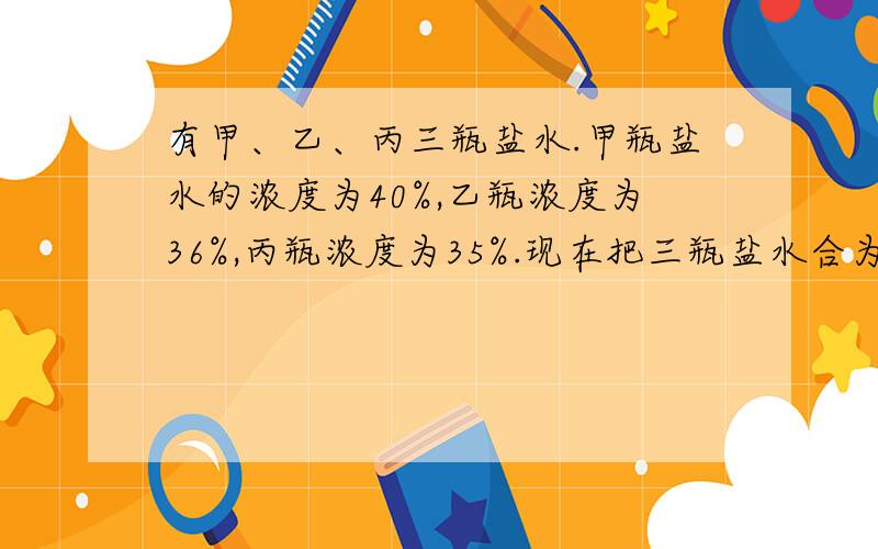 有甲、乙、丙三瓶盐水.甲瓶盐水的浓度为40%,乙瓶浓度为36%,丙瓶浓度为35%.现在把三瓶盐水合为一瓶盐水,得到浓度为