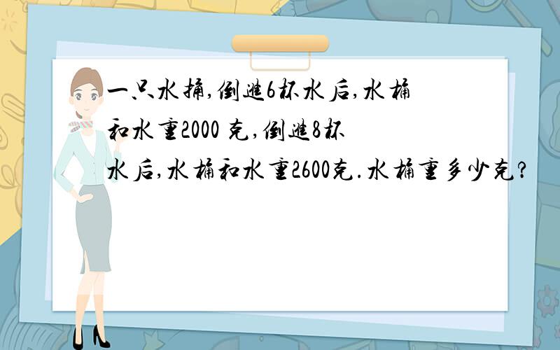 一只水捅,倒进6杯水后,水桶和水重2000 克,倒进8杯水后,水桶和水重2600克.水桶重多少克?