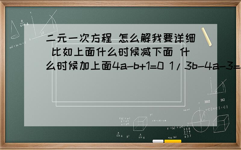 二元一次方程 怎么解我要详细 比如上面什么时候减下面 什么时候加上面4a-b+1=0 1/3b-4a-3=0